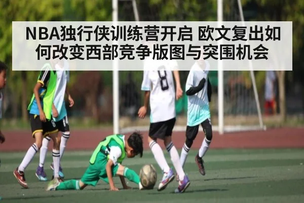 NBA独行侠训练营开启 欧文复出如何改变西部竞争版图与突围机会 - Kaiyun APP