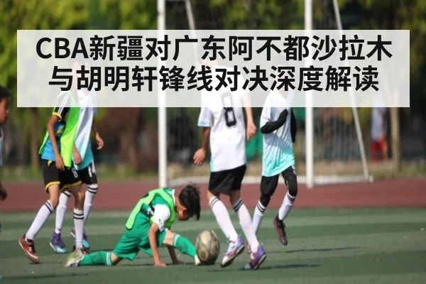 CBA新疆对广东阿不都沙拉木与胡明轩锋线对决深度解读 - Kaiyun APP