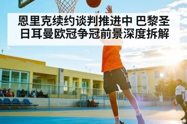 恩里克续约谈判推进中 巴黎圣日耳曼欧冠争冠前景深度拆解 - Kaiyun APP