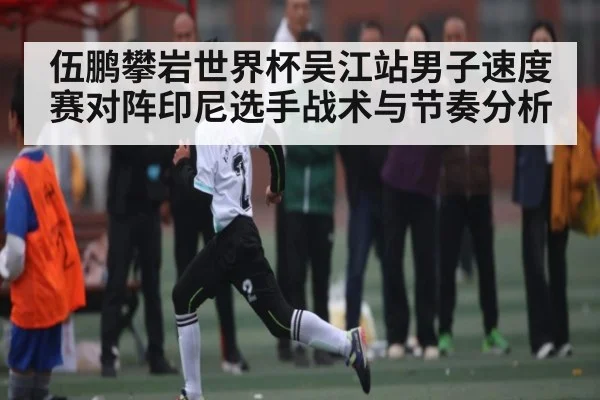 伍鹏攀岩世界杯吴江站男子速度赛对阵印尼选手战术与节奏分析 - Kaiyun APP